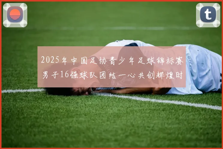 2025年中国足协青少年足球锦标赛男子16强球队团结一心共创辉煌时刻