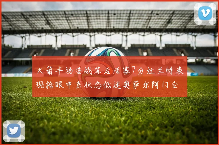 火箭半场苦战落后活塞7分杜兰特表现抢眼申京状态低迷奥萨尔阿门合力贡献16分