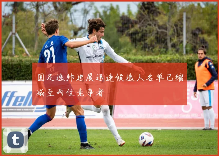 国足选帅进展迅速候选人名单已缩减至两位竞争者