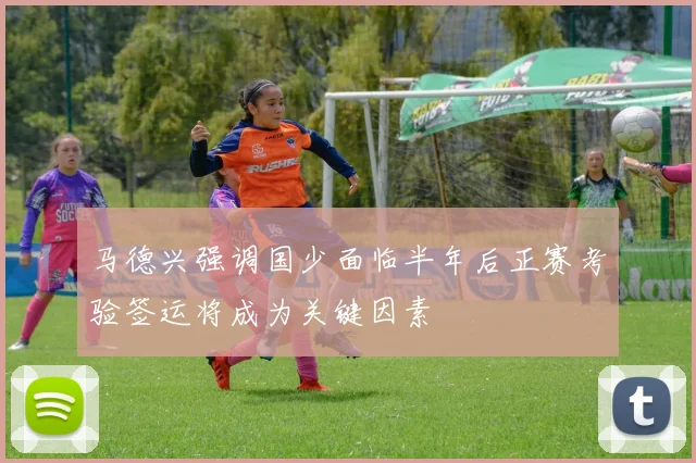 马德兴强调国少面临半年后正赛考验签运将成为关键因素