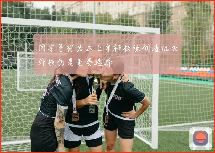 国字号将为本土年轻教练创造机会外教仍是重要选择