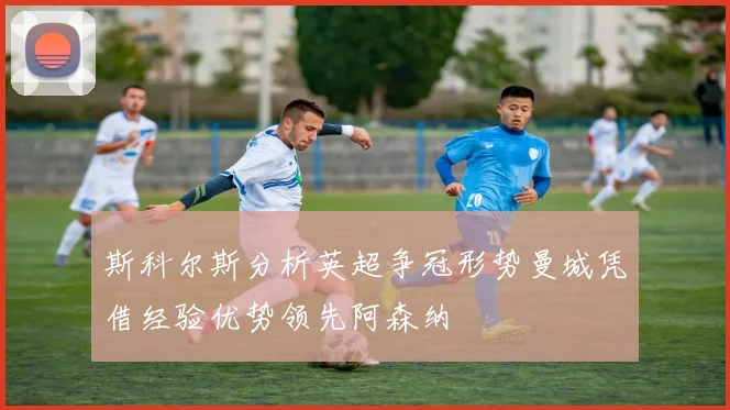 斯科尔斯分析英超争冠形势曼城凭借经验优势领先阿森纳