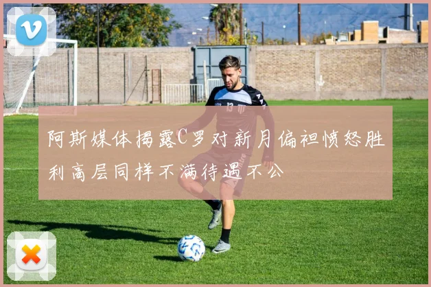 阿斯媒体揭露C罗对新月偏袒愤怒胜利高层同样不满待遇不公