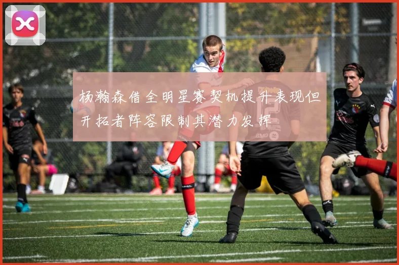 杨瀚森借全明星赛契机提升表现但开拓者阵容限制其潜力发挥