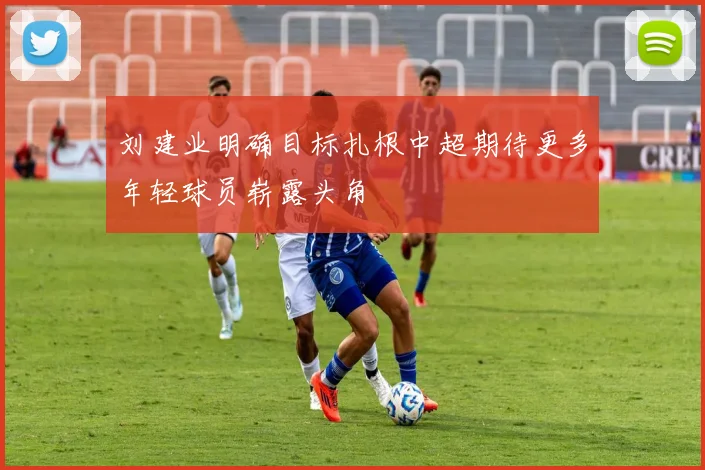 刘建业明确目标扎根中超期待更多年轻球员崭露头角