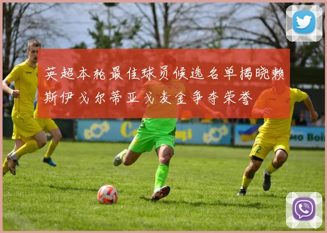 英超本轮最佳球员候选名单揭晓赖斯伊戈尔蒂亚戈麦金争夺荣誉