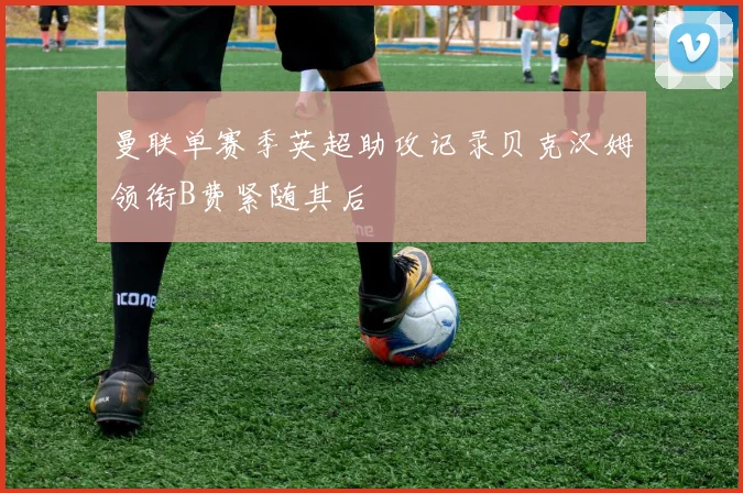 曼联单赛季英超助攻记录贝克汉姆领衔B费紧随其后