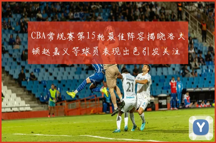 CBA常规赛第15轮最佳阵容揭晓洛夫顿赵嘉义等球员表现出色引发关注