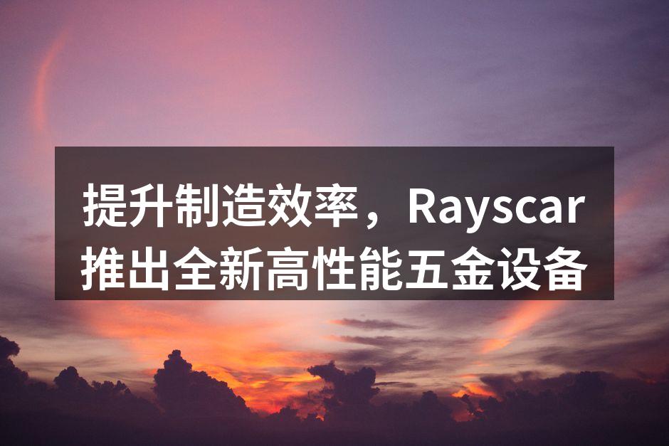 提升制造效率,Rayscar推出全新高性能五金设备